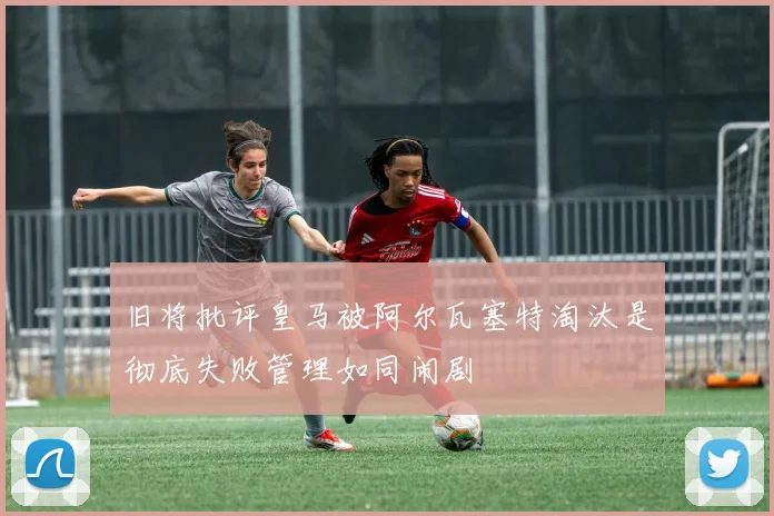旧将批评皇马被阿尔瓦塞特淘汰是彻底失败管理如同闹剧