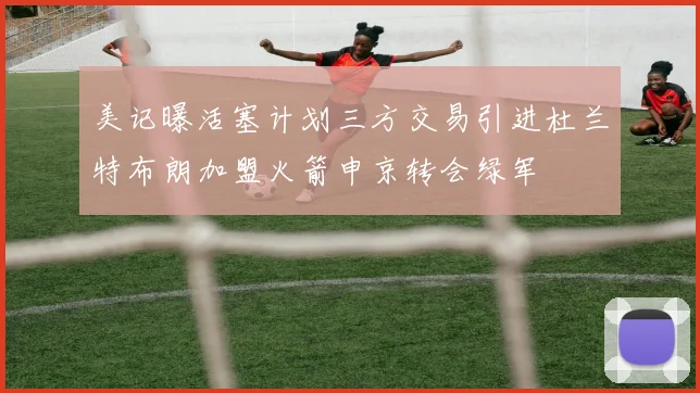 美记曝活塞计划三方交易引进杜兰特布朗加盟火箭申京转会绿军