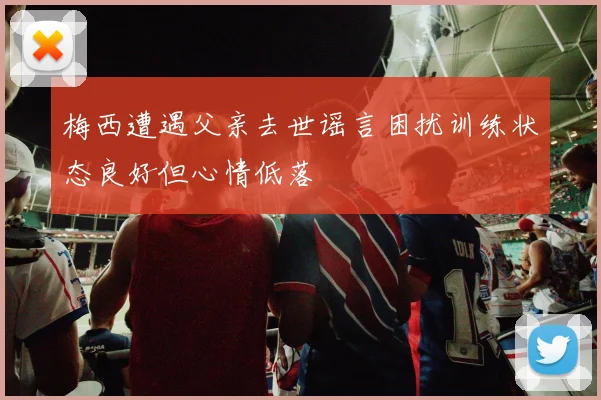 梅西遭遇父亲去世谣言困扰训练状态良好但心情低落