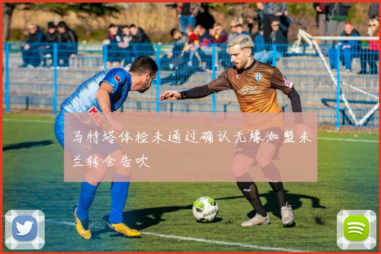 马特塔体检未通过确认无缘加盟米兰转会告吹