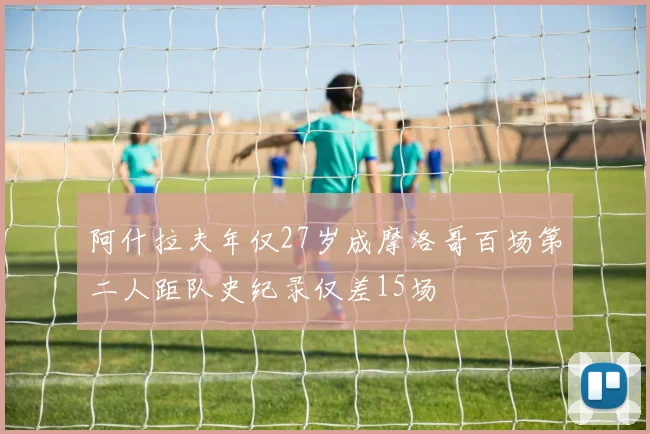 阿什拉夫年仅27岁成摩洛哥百场第二人距队史纪录仅差15场