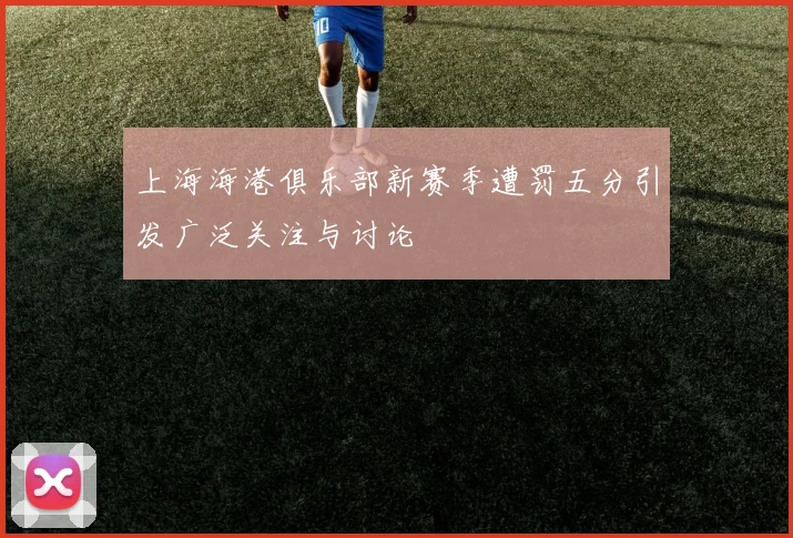 上海海港俱乐部新赛季遭罚五分引发广泛关注与讨论