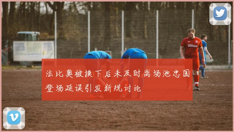 法比奥被换下后未及时离场池忠国登场延误引发新规讨论