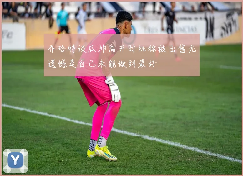 乔哈特谈瓜帅离开时机称被出售无遗憾是自己未能做到最好