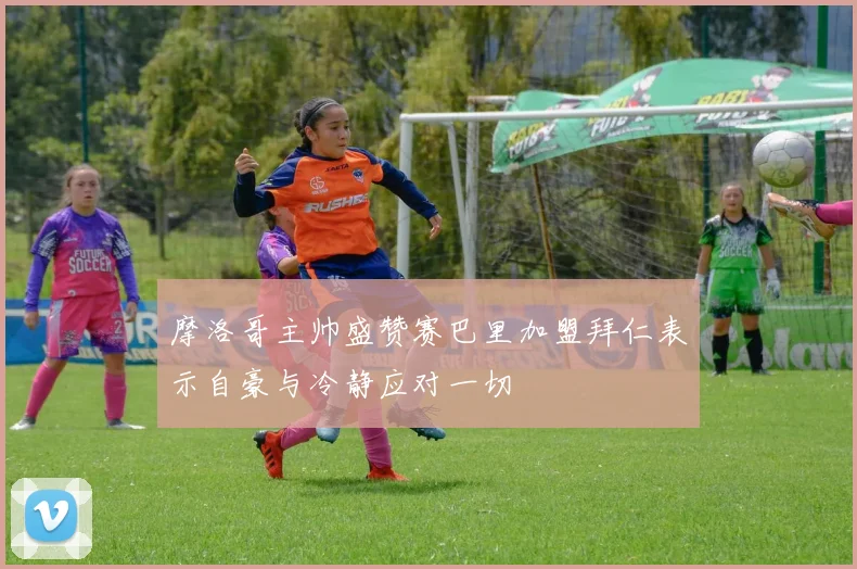 摩洛哥主帅盛赞赛巴里加盟拜仁表示自豪与冷静应对一切