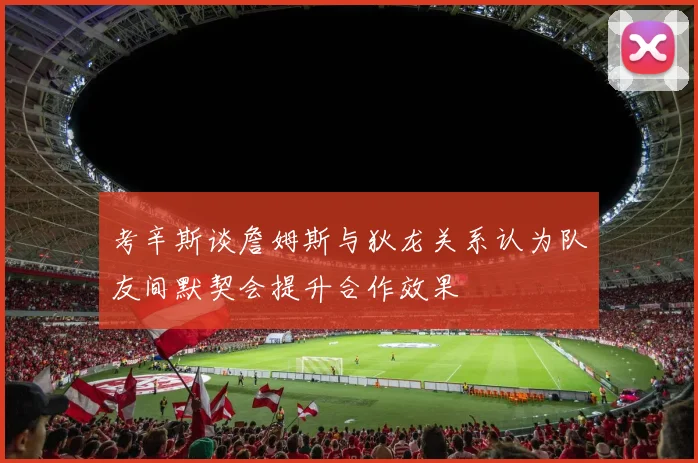 考辛斯谈詹姆斯与狄龙关系认为队友间默契会提升合作效果