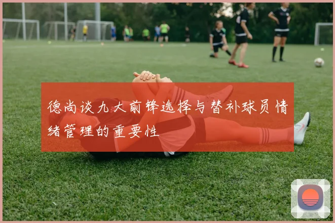 德尚谈九大前锋选择与替补球员情绪管理的重要性