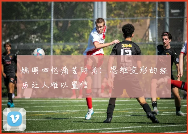 姚明回忆痛苦时光：思维变形的经历让人难以置信