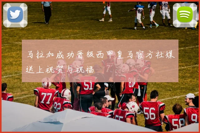 马拉加成功晋级西甲皇马官方社媒送上祝贺与祝福