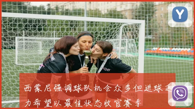 西蒙尼强调球队机会众多但进球乏力希望以最佳状态收官赛季