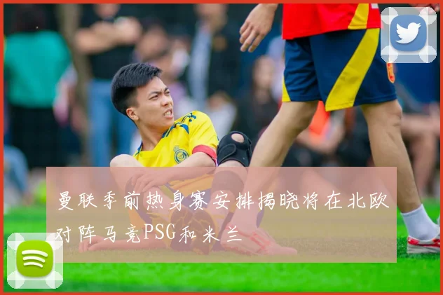 曼联季前热身赛安排揭晓将在北欧对阵马竞PSG和米兰