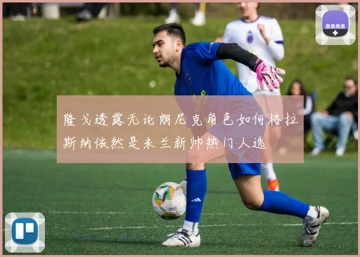 隆戈透露无论朗尼克角色如何格拉斯纳依然是米兰新帅热门人选