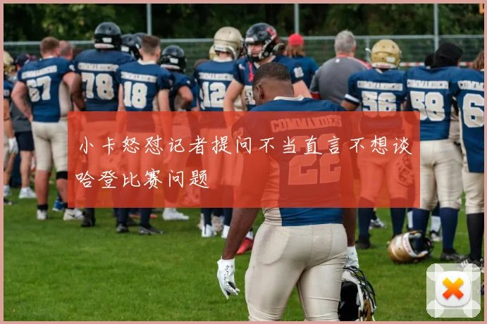 小卡怒怼记者提问不当直言不想谈哈登比赛问题