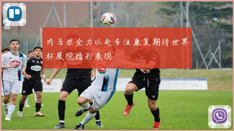 内马尔全力以赴专注康复期待世界杯展现精彩表现