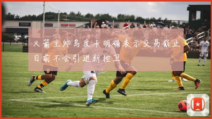 火箭主帅乌度卡明确表示交易截止日前不会引进新控卫