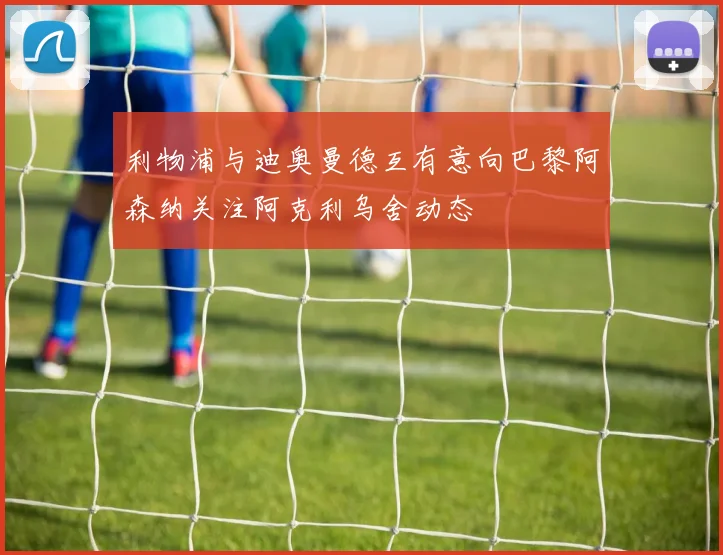 利物浦与迪奥曼德互有意向巴黎阿森纳关注阿克利乌舍动态