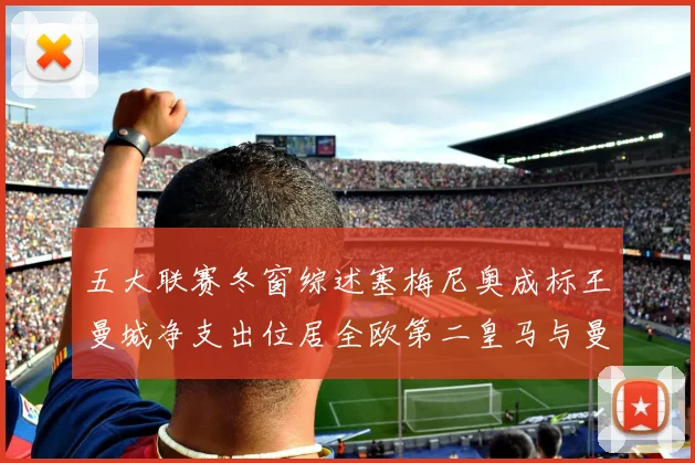 五大联赛冬窗综述塞梅尼奥成标王曼城净支出位居全欧第二皇马与曼联均未投入
