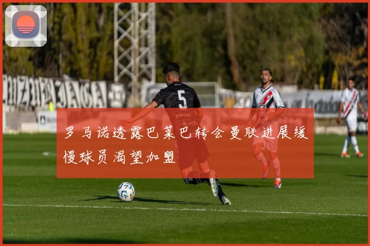 罗马诺透露巴莱巴转会曼联进展缓慢球员渴望加盟