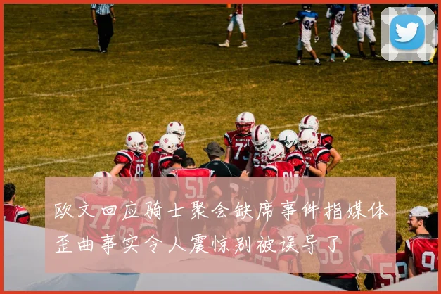 欧文回应骑士聚会缺席事件指媒体歪曲事实令人震惊别被误导了