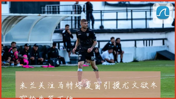 米兰关注马特塔夏窗引援尤文欲冬窗抢先签下他
