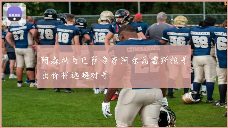 阿森纳与巴萨争夺阿尔瓦雷斯枪手出价将远超对手