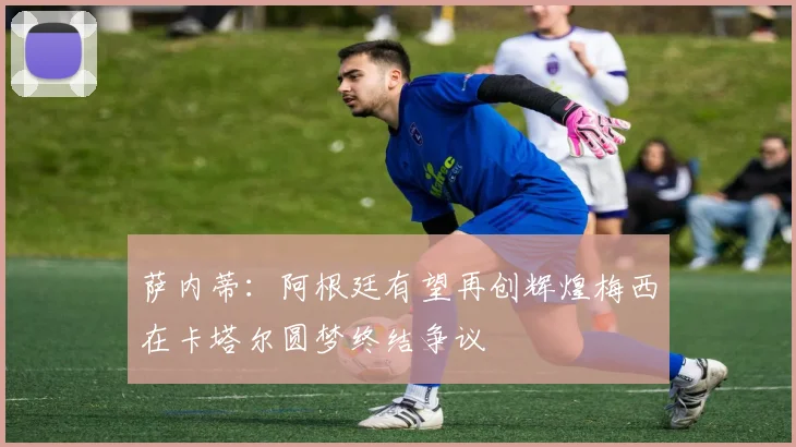 萨内蒂：阿根廷有望再创辉煌梅西在卡塔尔圆梦终结争议